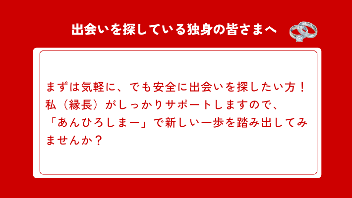 出会いを探している独身の皆さまへ
まずは気軽に、でも安全に出会いを探したい方！私（縁長）がしっかりサポートしますので、「あんひろしまー」で新しい一歩を踏み出してみませんか？